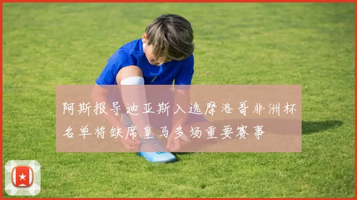 阿斯报导迪亚斯入选摩洛哥非洲杯名单将缺席皇马多场重要赛事