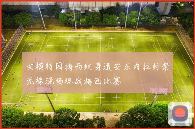 女模特因梅西纹身遭安东内拉封禁无缘现场观战梅西比赛