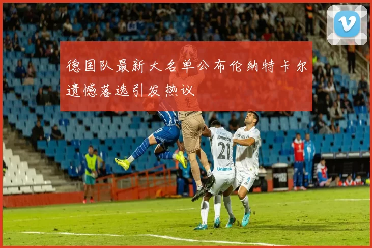 德国队最新大名单公布伦纳特卡尔遗憾落选引发热议