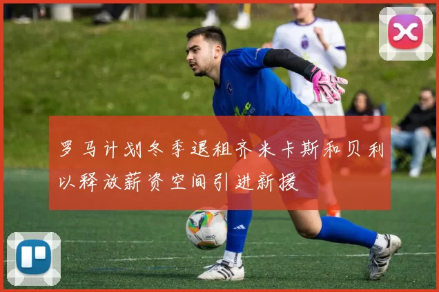 罗马计划冬季退租齐米卡斯和贝利以释放薪资空间引进新援