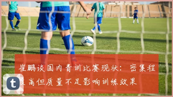 崔鹏谈国内青训比赛现状：密集程度高但质量不足影响训练效果