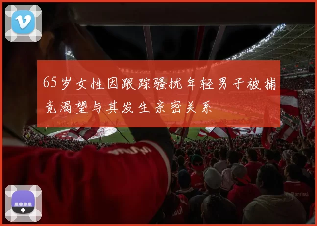 65岁女性因跟踪骚扰年轻男子被捕竟渴望与其发生亲密关系