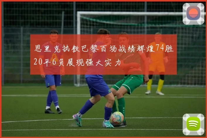 恩里克执教巴黎百场战绩辉煌74胜20平6负展现强大实力