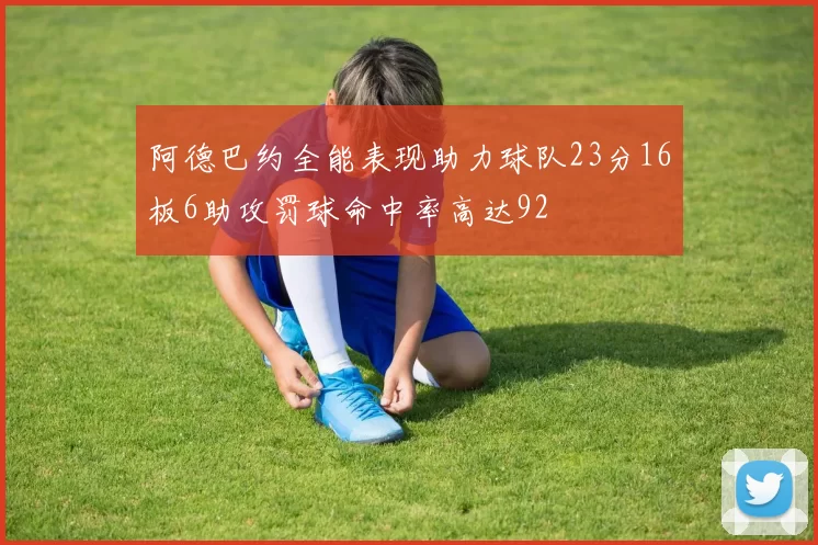 阿德巴约全能表现助力球队23分16板6助攻罚球命中率高达92