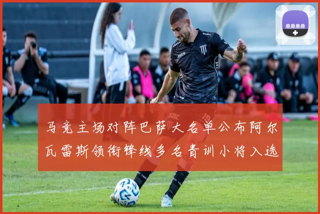 马竞主场对阵巴萨大名单公布阿尔瓦雷斯领衔锋线多名青训小将入选