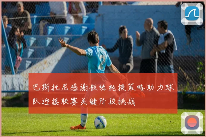 巴斯托尼感谢教练轮换策略助力球队迎接联赛关键阶段挑战