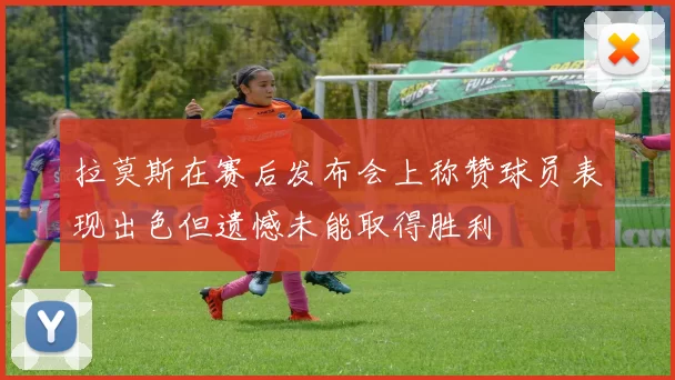 拉莫斯在赛后发布会上称赞球员表现出色但遗憾未能取得胜利