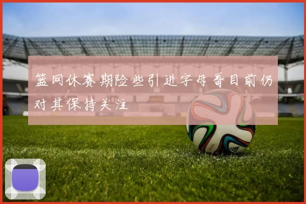 篮网休赛期险些引进字母哥目前仍对其保持关注