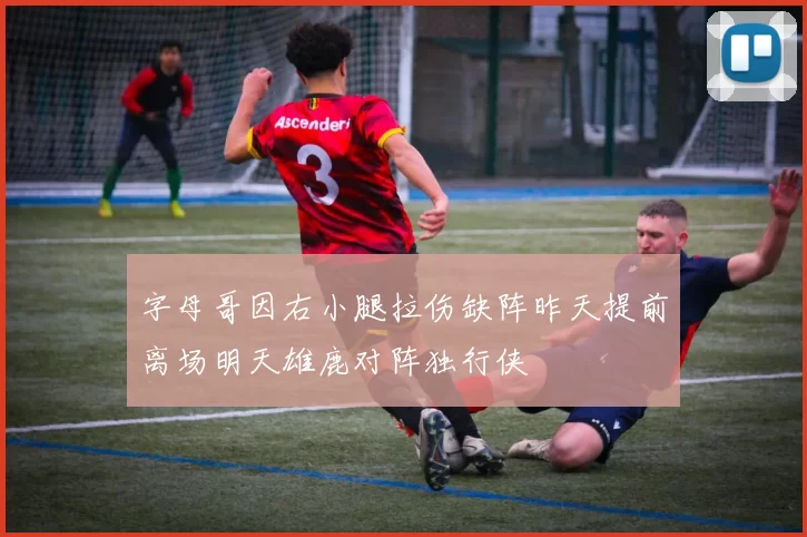 字母哥因右小腿拉伤缺阵昨天提前离场明天雄鹿对阵独行侠
