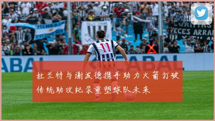 杜兰特与谢泼德携手助力火箭打破传统助攻纪录重塑球队未来