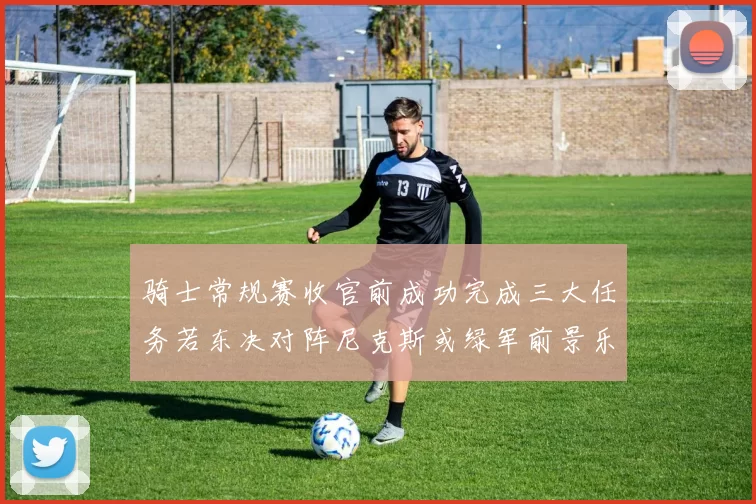 骑士常规赛收官前成功完成三大任务若东决对阵尼克斯或绿军前景乐观