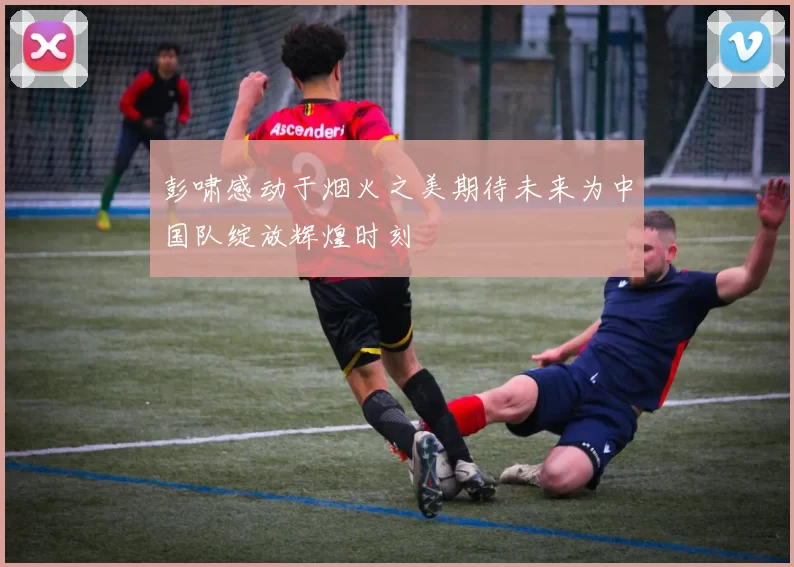 彭啸感动于烟火之美期待未来为中国队绽放辉煌时刻