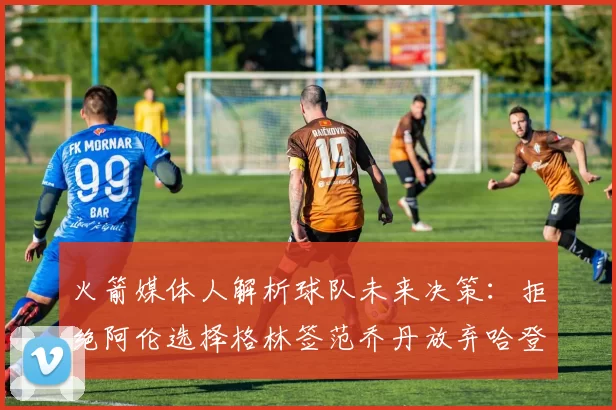 火箭媒体人解析球队未来决策：拒绝阿伦选择格林签范乔丹放弃哈登