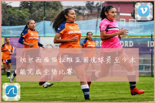 切尔西面临拉维亚困境球员至今未能完成全场比赛