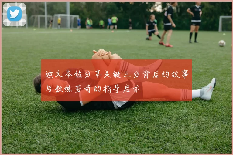 迪文岑佐分享关键三分背后的故事与教练芬奇的指导启示