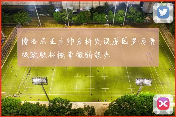 博洛尼亚主帅分析失误原因罗马晋级欧联杯概率微弱领先