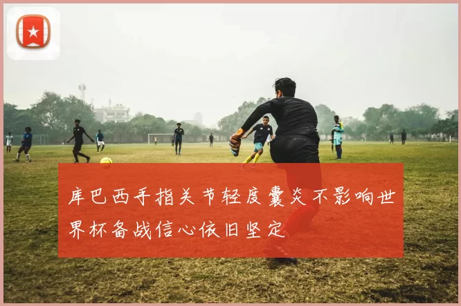 库巴西手指关节轻度囊炎不影响世界杯备战信心依旧坚定