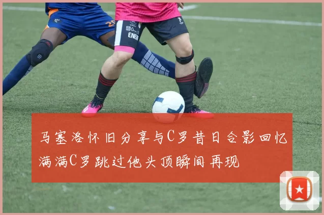 马塞洛怀旧分享与C罗昔日合影回忆满满C罗跳过他头顶瞬间再现