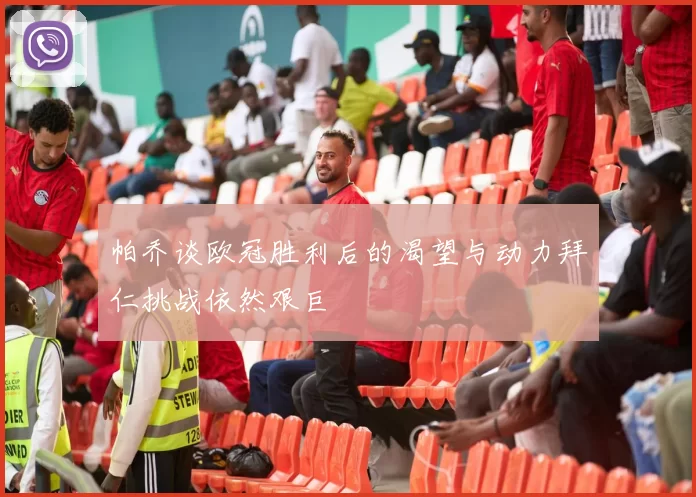 帕乔谈欧冠胜利后的渴望与动力拜仁挑战依然艰巨