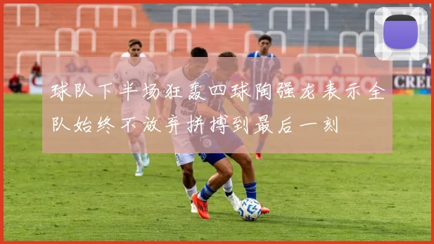 球队下半场狂轰四球陶强龙表示全队始终不放弃拼搏到最后一刻
