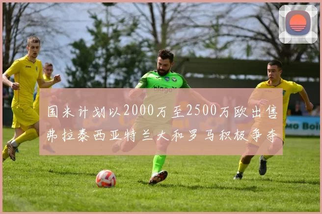 国米计划以2000万至2500万欧出售弗拉泰西亚特兰大和罗马积极争夺