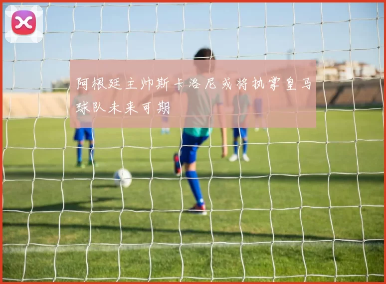 阿根廷主帅斯卡洛尼或将执掌皇马球队未来可期