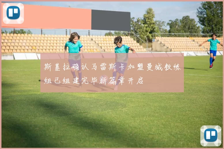 斯基拉确认马雷斯卡加盟曼城教练组已组建完毕新篇章开启