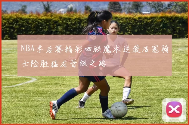 NBA季后赛精彩回顾魔术逆袭活塞骑士险胜猛龙晋级之路
