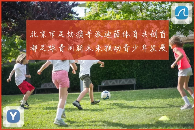北京市足协携手派迪茵体育共创首都足球青训新未来推动青少年发展与足球事业繁荣