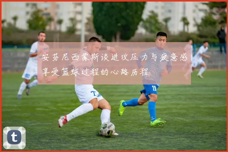 安芬尼西蒙斯谈进攻压力与疲惫感享受篮球过程的心路历程