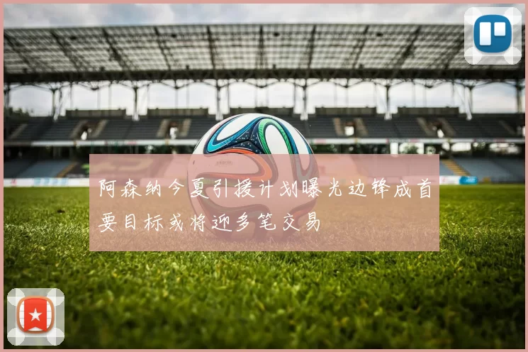 阿森纳今夏引援计划曝光边锋成首要目标或将迎多笔交易