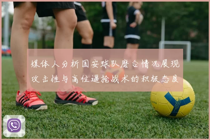 媒体人分析国安球队磨合情况展现攻击性与高位逼抢战术的积极态度