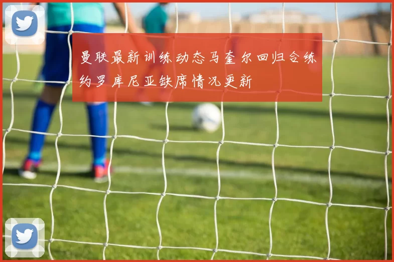 曼联最新训练动态马奎尔回归合练约罗库尼亚缺席情况更新