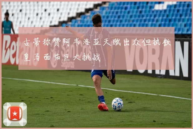古蒂称赞阿韦洛亚天赋出众但执教皇马面临巨大挑战