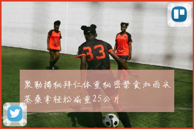 聚勒揭秘拜仁体重秘密禁食加雨衣蒸桑拿轻松减重25公斤