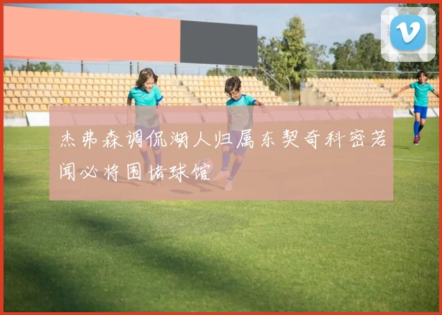 杰弗森调侃湖人归属东契奇科密若闻必将围堵球馆
