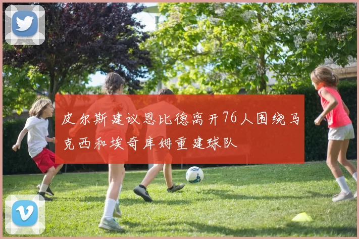 皮尔斯建议恩比德离开76人围绕马克西和埃奇库姆重建球队