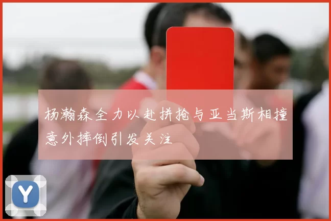 杨瀚森全力以赴拼抢与亚当斯相撞意外摔倒引发关注