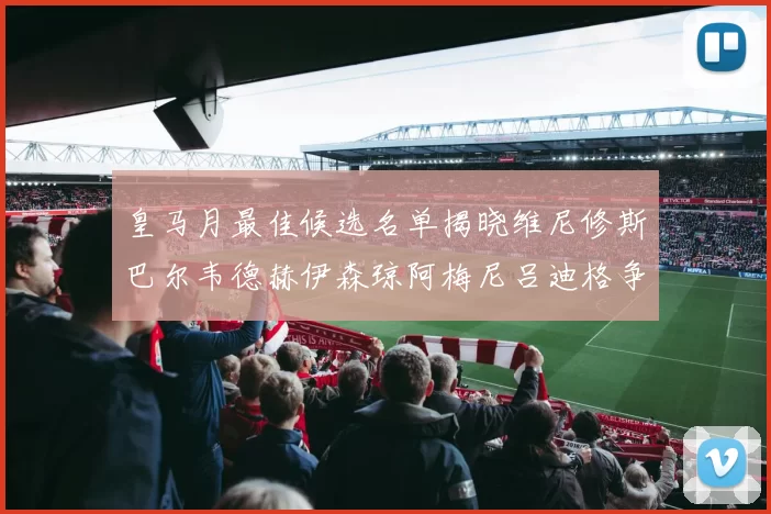 皇马月最佳候选名单揭晓维尼修斯巴尔韦德赫伊森琼阿梅尼吕迪格争夺荣誉