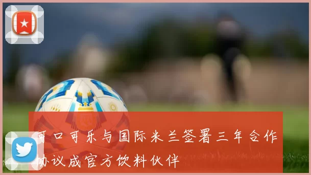 可口可乐与国际米兰签署三年合作协议成官方饮料伙伴